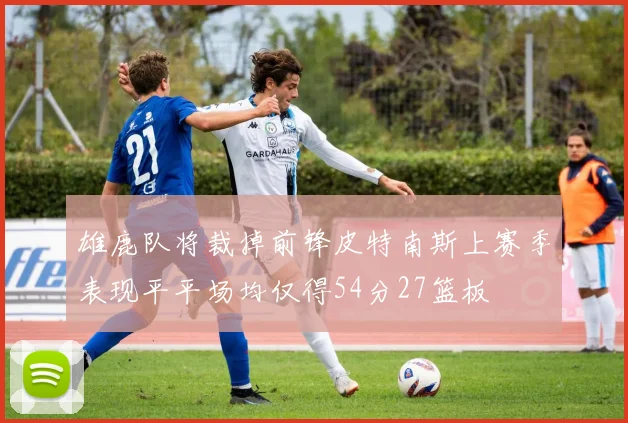 雄鹿队将裁掉前锋皮特南斯上赛季表现平平场均仅得54分27篮板