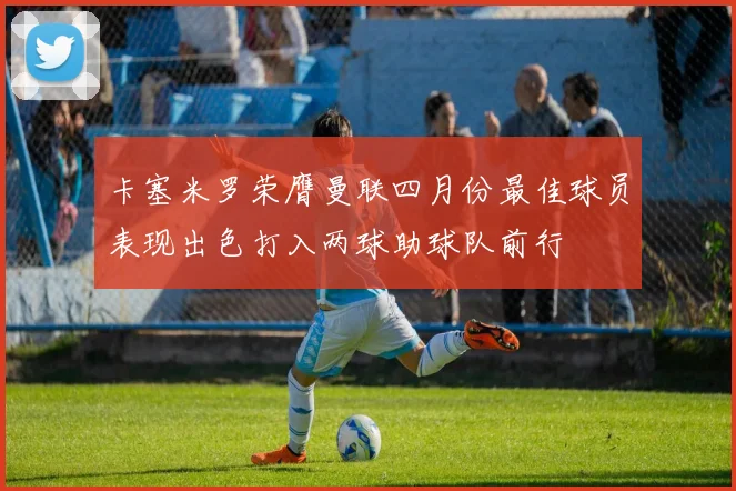 卡塞米罗荣膺曼联四月份最佳球员表现出色打入两球助球队前行