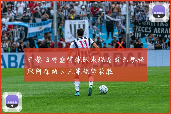 巴黎旧将盛赞球队表现看好巴黎轻取阿森纳以三球优势获胜