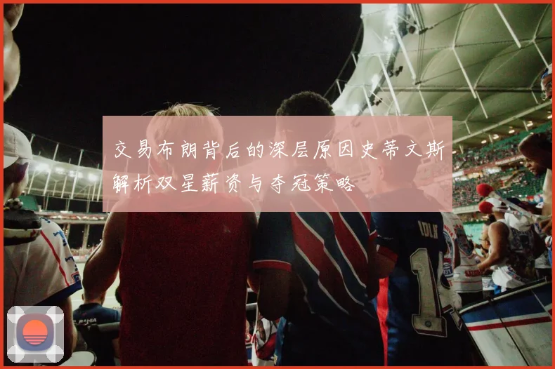 交易布朗背后的深层原因史蒂文斯解析双星薪资与夺冠策略