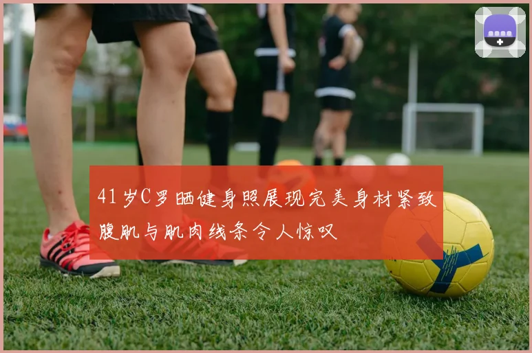41岁C罗晒健身照展现完美身材紧致腹肌与肌肉线条令人惊叹
