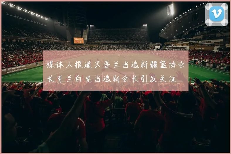 媒体人报道买吾兰当选新疆篮协会长可兰白克当选副会长引发关注