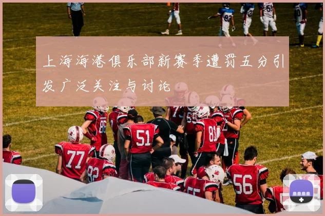 上海海港俱乐部新赛季遭罚五分引发广泛关注与讨论