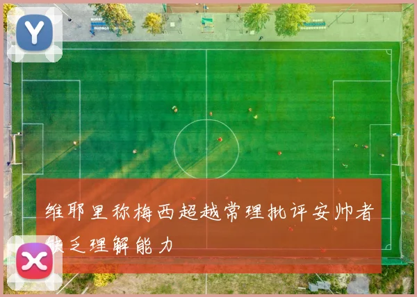 维耶里称梅西超越常理批评安帅者缺乏理解能力