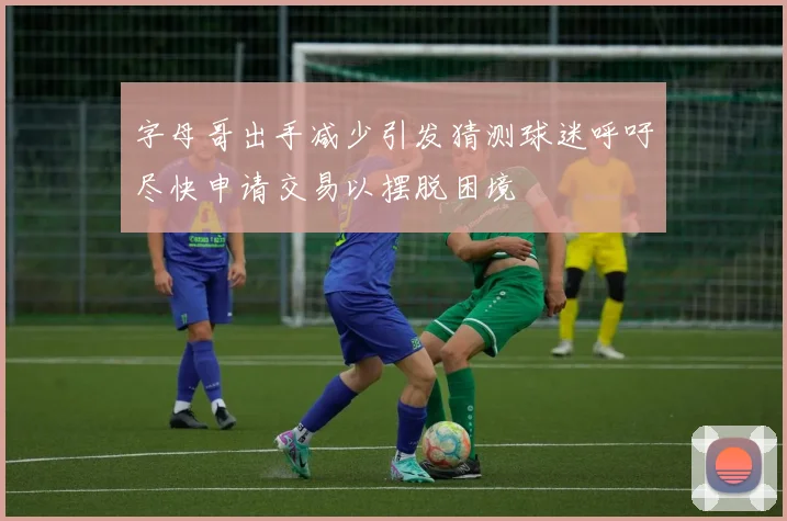 字母哥出手减少引发猜测球迷呼吁尽快申请交易以摆脱困境