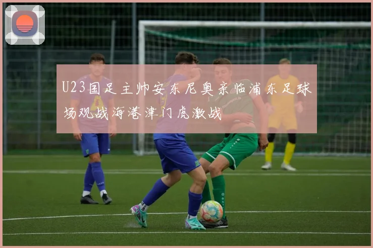 U23国足主帅安东尼奥亲临浦东足球场观战海港津门虎激战