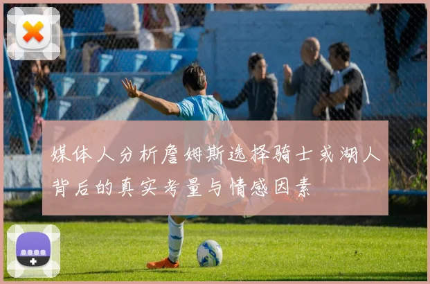 媒体人分析詹姆斯选择骑士或湖人背后的真实考量与情感因素