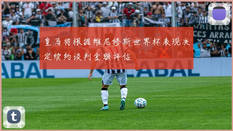 皇马将根据维尼修斯世界杯表现决定续约谈判金额评估
