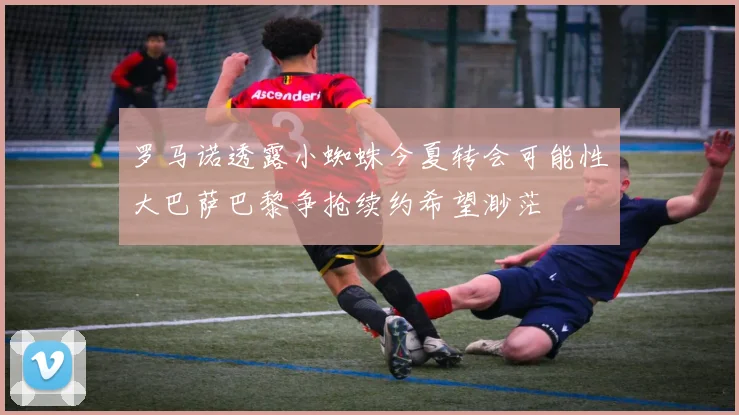 罗马诺透露小蜘蛛今夏转会可能性大巴萨巴黎争抢续约希望渺茫