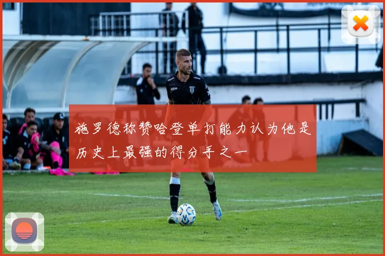 施罗德称赞哈登单打能力认为他是历史上最强的得分手之一