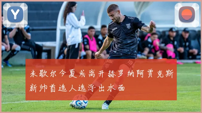 米歇尔今夏或离开赫罗纳阿贾克斯新帅首选人选浮出水面
