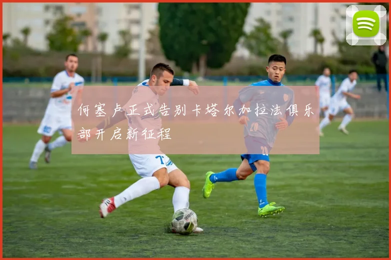 何塞卢正式告别卡塔尔加拉法俱乐部开启新征程