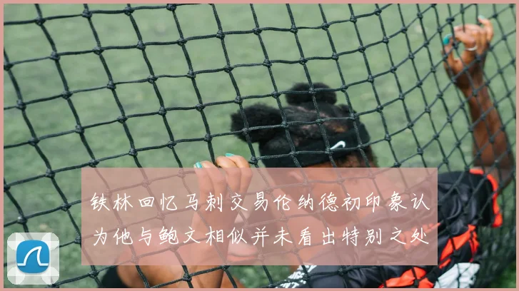 铁林回忆马刺交易伦纳德初印象认为他与鲍文相似并未看出特别之处
