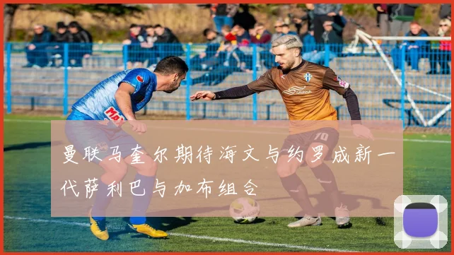 曼联马奎尔期待海文与约罗成新一代萨利巴与加布组合
