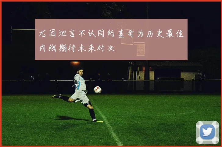 尤因坦言不认同约基奇为历史最佳内线期待未来对决