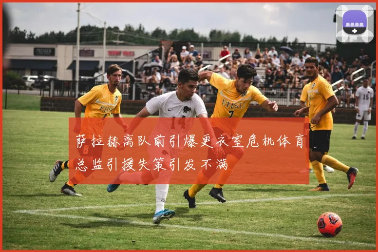 萨拉赫离队前引爆更衣室危机体育总监引援失策引发不满
