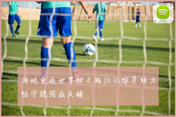 海地重返世界杯之路归化球员助力防守稳固成关键