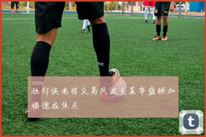 独行侠老将交易风波克莱华盛顿加福德成焦点