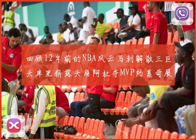 回顾12年前的NBA风云马刺解散三巨头库里崭露头角阿杜夺MVP约基奇展现天赋