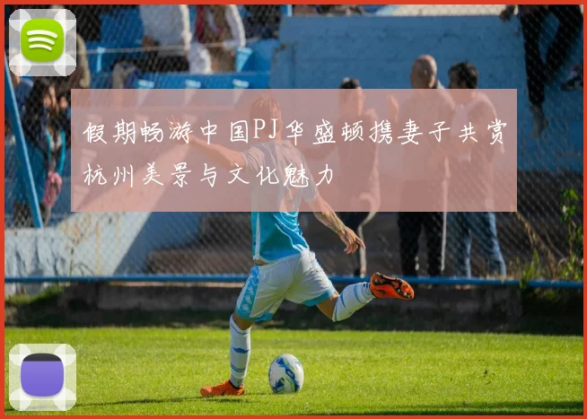 假期畅游中国PJ华盛顿携妻子共赏杭州美景与文化魅力