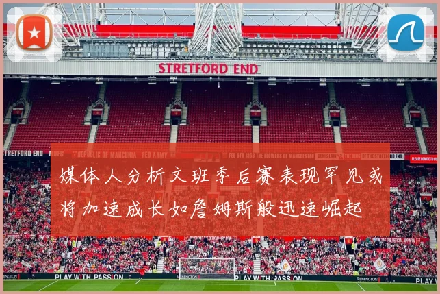 媒体人分析文班季后赛表现罕见或将加速成长如詹姆斯般迅速崛起