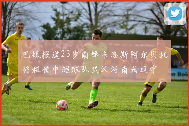 巴媒报道23岁前锋卡洛斯阿尔贝托将租借中超球队武汉河南或辽宁