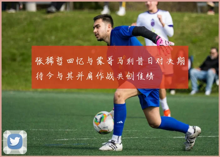 张稀哲回忆与蒙哥马利昔日对决期待今与其并肩作战共创佳绩