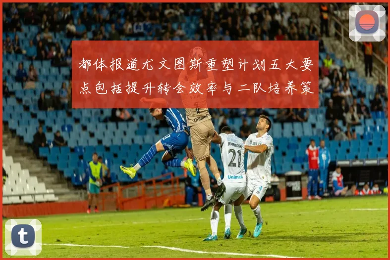 都体报道尤文图斯重塑计划五大要点包括提升转会效率与二队培养策略